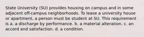 State University (SU) provides housing on campus and in some adjacent off-campus neighborhoods. To lease a university house or apartment, a person must be student at SU. This requirement is​ a. ​a discharge by performance. b. ​a material alteration. c. ​an accord and satisfaction. d. ​a condition.