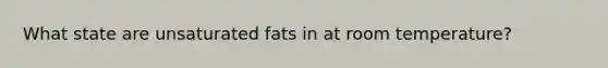 What state are unsaturated fats in at room temperature?