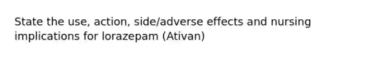 State the use, action, side/adverse effects and nursing implications for lorazepam (Ativan)