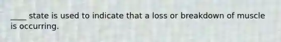 ____ state is used to indicate that a loss or breakdown of muscle is occurring.