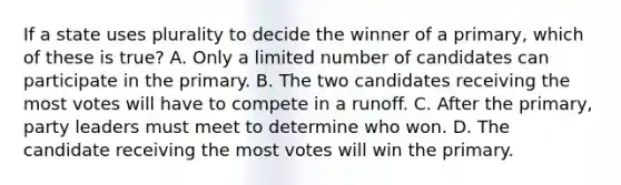 If a state uses plurality to decide the winner of a primary, which of these is true? A. Only a limited number of candidates can participate in the primary. B. The two candidates receiving the most votes will have to compete in a runoff. C. After the primary, party leaders must meet to determine who won. D. The candidate receiving the most votes will win the primary.