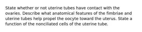 State whether or not uterine tubes have contact with the ovaries. Describe what anatomical features of the fimbriae and uterine tubes help propel the oocyte toward the uterus. State a function of the nonciliated cells of the uterine tube.