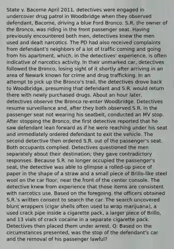 State v. Bacome April 2011, detectives were engaged in undercover drug patrol in Woodbridge when they observed defendant, Bacome, driving a blue Ford Bronco. S.R, the owner of the Bronco, was riding in the front passenger seat. Having previously encountered both men, detectives knew the men used and dealt narcotics. The PD had also received complaints from defendant's neighbors of a lot of traffic coming and going from his apartment, which, in the detectives' experience, is often indicative of narcotics activity. In their unmarked car, detectives followed the Bronco, losing sight of it shortly after arriving in an area of Newark known for crime and drug trafficking. In an attempt to pick up the Bronco's trail, the detectives drove back to Woodbridge, presuming that defendant and S.R. would return there with newly purchased drugs. About an hour later, detectives observe the Bronco re-enter Woodbridge. Detectives resume surveillance and, after they both observed S.R. in the passenger seat not wearing his seatbelt, conducted an MV stop. After stopping the Bronco, the first detective reported that he saw defendant lean forward as if he were reaching under his seat and immediately ordered defendant to exit the vehicle. The second detective then ordered S.R. out of the passenger's seat. Both occupants complied. Detectives questioned the men separately about their destination; they gave contradictory responses. Because S.R. no longer occupied the passenger's seat, the detective was able to glimpse a rolled-up piece of paper in the shape of a straw and a small piece of Brillo-like steel wool on the car floor, near the front of the center console. The detective knew from experience that those items are consistent with narcotics use. Based on the foregoing, the officers obtained S.R.'s written consent to search the car. The search uncovered blunt wrappers (cigar shells often used to wrap marijuana), a used crack pipe inside a cigarette pack, a larger piece of Brillo, and 13 vials of crack cocaine in a separate cigarette pack. Detectives then placed them under arrest. Q: Based on the circumstances presented, was the stop of the defendant's car and the removal of his passenger lawful?