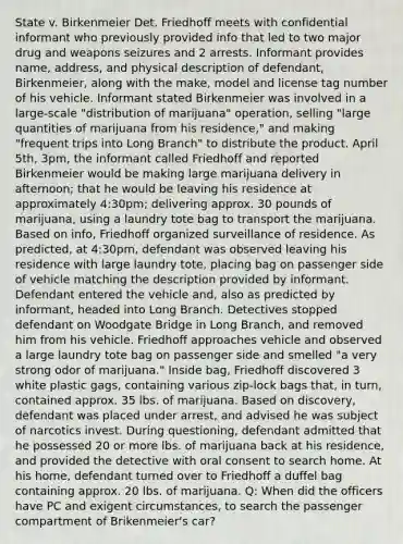 State v. Birkenmeier Det. Friedhoff meets with confidential informant who previously provided info that led to two major drug and weapons seizures and 2 arrests. Informant provides name, address, and physical description of defendant, Birkenmeier, along with the make, model and license tag number of his vehicle. Informant stated Birkenmeier was involved in a large-scale "distribution of marijuana" operation, selling "large quantities of marijuana from his residence," and making "frequent trips into Long Branch" to distribute the product. April 5th, 3pm, the informant called Friedhoff and reported Birkenmeier would be making large marijuana delivery in afternoon; that he would be leaving his residence at approximately 4:30pm; delivering approx. 30 pounds of marijuana, using a laundry tote bag to transport the marijuana. Based on info, Friedhoff organized surveillance of residence. As predicted, at 4:30pm, defendant was observed leaving his residence with large laundry tote, placing bag on passenger side of vehicle matching the description provided by informant. Defendant entered the vehicle and, also as predicted by informant, headed into Long Branch. Detectives stopped defendant on Woodgate Bridge in Long Branch, and removed him from his vehicle. Friedhoff approaches vehicle and observed a large laundry tote bag on passenger side and smelled "a very strong odor of marijuana." Inside bag, Friedhoff discovered 3 white plastic gags, containing various zip-lock bags that, in turn, contained approx. 35 lbs. of marijuana. Based on discovery, defendant was placed under arrest, and advised he was subject of narcotics invest. During questioning, defendant admitted that he possessed 20 or more lbs. of marijuana back at his residence, and provided the detective with oral consent to search home. At his home, defendant turned over to Friedhoff a duffel bag containing approx. 20 lbs. of marijuana. Q: When did the officers have PC and exigent circumstances, to search the passenger compartment of Brikenmeier's car?