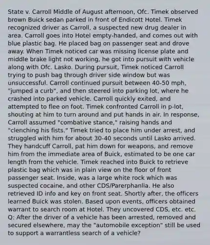 State v. Carroll Middle of August afternoon, Ofc. Timek observed brown Buick sedan parked in front of Endicott Hotel. Timek recognized driver as Carroll, a suspected new drug dealer in area. Carroll goes into Hotel empty-handed, and comes out with blue plastic bag. He placed bag on passenger seat and drove away. When Timek noticed car was missing license plate and middle brake light not working, he got into pursuit with vehicle along with Ofc. Lasko. During pursuit, Timek noticed Carroll trying to push bag through driver side window but was unsuccessful. Carroll continued pursuit between 40-50 mph, "jumped a curb", and then steered into parking lot, where he crashed into parked vehicle. Carroll quickly exited, and attempted to flee on foot. Timek confronted Carroll in p-lot, shouting at him to turn around and put hands in air. In response, Carroll assumed "combative stance," raising hands and "clenching his fists." Timek tried to place him under arrest, and struggled with him for about 30-40 seconds until Lasko arrived. They handcuff Carroll, pat him down for weapons, and remove him from the immediate area of Buick, estimated to be one car length from the vehicle. Timek reached into Buick to retrieve plastic bag which was in plain view on the floor of front passenger seat. Inside, was a large white rock which was suspected cocaine, and other CDS/Parerphanlia. He also retrieved ID info and key on front seat. Shortly after, the officers learned Buick was stolen. Based upon events, officers obtained warrant to search room at Hotel. They uncovered CDS, etc. etc. Q: After the driver of a vehicle has been arrested, removed and secured elsewhere, may the "automobile exception" still be used to support a warrantless search of a vehicle?