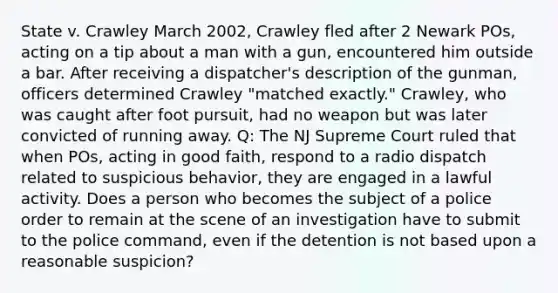 State v. Crawley March 2002, Crawley fled after 2 Newark POs, acting on a tip about a man with a gun, encountered him outside a bar. After receiving a dispatcher's description of the gunman, officers determined Crawley "matched exactly." Crawley, who was caught after foot pursuit, had no weapon but was later convicted of running away. Q: The NJ Supreme Court ruled that when POs, acting in good faith, respond to a radio dispatch related to suspicious behavior, they are engaged in a lawful activity. Does a person who becomes the subject of a police order to remain at the scene of an investigation have to submit to the police command, even if the detention is not based upon a reasonable suspicion?