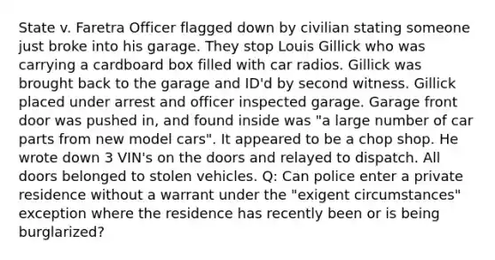 State v. Faretra Officer flagged down by civilian stating someone just broke into his garage. They stop Louis Gillick who was carrying a cardboard box filled with car radios. Gillick was brought back to the garage and ID'd by second witness. Gillick placed under arrest and officer inspected garage. Garage front door was pushed in, and found inside was "a large number of car parts from new model cars". It appeared to be a chop shop. He wrote down 3 VIN's on the doors and relayed to dispatch. All doors belonged to stolen vehicles. Q: Can police enter a private residence without a warrant under the "exigent circumstances" exception where the residence has recently been or is being burglarized?