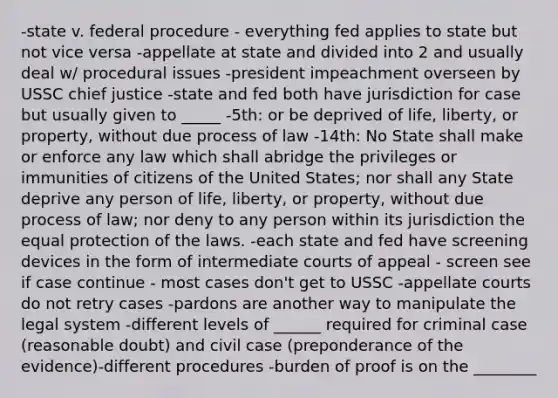 -state v. federal procedure - everything fed applies to state but not vice versa -appellate at state and divided into 2 and usually deal w/ procedural issues -president impeachment overseen by USSC chief justice -state and fed both have jurisdiction for case but usually given to _____ -5th: or be deprived of life, liberty, or property, without due process of law -14th: No State shall make or enforce any law which shall abridge the privileges or immunities of citizens of the United States; nor shall any State deprive any person of life, liberty, or property, without due process of law; nor deny to any person within its jurisdiction the equal protection of the laws. -each state and fed have screening devices in the form of intermediate courts of appeal - screen see if case continue - most cases don't get to USSC -appellate courts do not retry cases -pardons are another way to manipulate the legal system -different levels of ______ required for criminal case (reasonable doubt) and civil case (preponderance of the evidence)-different procedures -burden of proof is on the ________