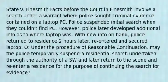 State v. Finesmith Facts before the Court in Finesmith involve a search under a warrant where police sought criminal evidence contained on a laptop PC. Police suspended initial search when they couldn't find PC. However, police later developed additional info as to where laptop was. With new info on hand, police returned to residence 2 hours later, re-entered and secured laptop. Q: Under the procedure of Reasonable Continuation, may the police temporarily suspend a residential search undertaken through the authority of a SW and later return to the scene and re-enter a residence for the purpose of continuing the search for evidence?