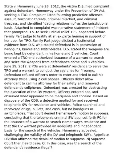 State v. Hemenway June 28, 2012, the victim D.S. filed complaint against defendant, Hemenway under the Prevention of DV Act, seeking a TRO. Complaint listed following predictive offenses: assault, terroristic threats, criminal mischief, and criminal trespass, and identified "dating relationship" as the jurisdictional basis. Attached to complaint was narrative statement of incident that prompted D.S. to seek judicial relief. D.S. appeared before Family Part judge to testify at an ex parte hearing in support of her app. for TRO. Family Part judge elicited a testimonial evidence from D.S. who stated defendant is in possession of handguns, knives and switchblades. D.S. stated the weapons are being kept by defendant in his home and 3 vehicles. Court entered a TRO and authorized issuance of a warrant to search and seize the weapons from defendant's home and 3 vehicles. June 29, 2012, 2 POs were at defendants' residence to serve the TRO and a warrant to conduct the searches for firearms. Defendant refused officer's order to enter and tried to call his attorney twice using 2 cell phones. Officers didn't allow defendant to call his attorney for their safety and removed defendant's cellphones. Defendant was arrested for obstructing the execution of the DV warrant. Officers entered apt, and observed what appeared to be marijuana and cocaine. Based on discovery of the CDS, a detective applied for and received telephonic SW for residence and vehicles. Police searched and recovered drugs, bullets, and cash, but no handguns or switchblades. Trial court denied Hemenway's motion to suppress, concluding that the telephonic criminal SW app. set forth PC for the issuance of a warrant to search Hemenway's residence and that the DV warrant provided an adequate and independent basis for the search of the vehicles. Hemenway appealed, challenging the validity of the DV and telephonic SW's. Appellate Division affirmed the denial of motion to suppress. NJ Supreme Court then heard case. Q: In this case, was the search of the defendant's residence illegal?