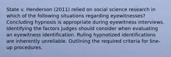 State v. Henderson (2011) relied on social science research in which of the following situations regarding eyewitnesses? Concluding hypnosis is appropriate during eyewitness interviews. Identifying the factors judges should consider when evaluating an eyewitness identification. Ruling hypnotized identifications are inherently unreliable. Outlining the required criteria for line-up procedures.