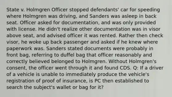 State v. Holmgren Officer stopped defendants' car for speeding where Holmgren was driving, and Sanders was asleep in back seat. Officer asked for documentation, and was only provided with license. He didn't realize other documentation was in visor above seat, and advised officer it was rented. Rather then check visor, he woke up back passenger and asked if he knew where paperwork was. Sanders stated documents were probably in front bag, referring to duffel bag that officer reasonably and correctly believed belonged to Holmgren. Without Holmgren's consent, the officer went through it and found CDS. Q: If a driver of a vehicle is unable to immediately produce the vehicle's registration of proof of insurance, is PC then established to search the subject's wallet or bag for it?