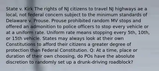 State v. Kirk The rights of NJ citizens to travel NJ highways ae a local, not federal concern subject to the minimum standards of Delaware v. Prouse. Prouse prohibited random MV stops and offered an admonition to police officers to stop every vehicle or at a uniform rate. Uniform rate means stopping every 5th, 10th, or 15th vehicle. States may always look at their own Constitutions to afford their citizens a greater degree of protection than Federal Constitution. Q: At a time, place or duration of their own choosing, do POs have the absolute discretion to randomly set up a drunk-driving roadblock?