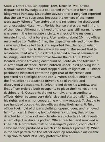 State v. Otero Dec. 30, approx. 1am, Denville Twp PO was dispatched to investigate a car parked in front of a home on Ridgewood Parkway. Dispatcher advised that a neighbor reported that the car was suspicious because the owners of the home were away. When officer arrived at the residence, he discovered an unoccupied Nissan with Florida license plates parked in front of the house. Although the hood of the car was still warm, no one was seen in the immediate vicinity. A check of the residence revealed no sign of a burglary. After waiting about 10 min, officer resumed patrol. Within 5 min, the dispatcher advised officer the same neighbor called back and reported that the occupants of the Nissan returned to the vehicle by way of Mosswood Trail (a residential road which runs directly behind a row of commercial buildings), and thereafter drove toward Route 46. 1. Officer located vehicle traveling eastbound on Route 46 and followed it. 2. After short distance, Nissan entered unoccupied parking lot in a small commercial area and stopped with its lights off. 3. Officer positioned his patrol car to the right rear of the Nissan and projected his spotlight on the car. 4. When backup officer arrived, the first officer approached driver's side of vehicle and discovered 2 occupants. 5. Driver rolled down his window, and first officer ordered both occupants to place their hands on the dashboard. 6. Occupants did not comply, and, according to officer, driver became very defensive and started talking about his rights and was not cooperating with my request. 7. Unable to see hands of occupants, two officers drew their guns. 8. First officer took hold of driver's clothing, opened door, and removed him from car. 9. Keeping hold of driver's clothing, that officer directed him to back of vehicle where a protective frisk revealed a hard object in driver's pocket. Officer reached and removed a knife. 10. A protective frisk of passenger's person, conducted in same manner, produced a 4-inch knife from his pocket. Q: When in the fact pattern did the officer develop reasonable articulable suspicion to conduct a Terry protective frisk?