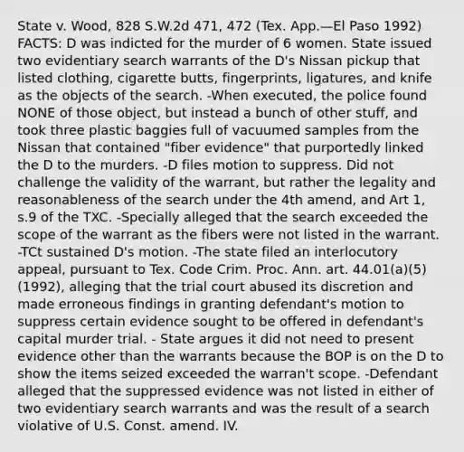 State v. Wood, 828 S.W.2d 471, 472 (Tex. App.—El Paso 1992) FACTS: D was indicted for the murder of 6 women. State issued two evidentiary search warrants of the D's Nissan pickup that listed clothing, cigarette butts, fingerprints, ligatures, and knife as the objects of the search. -When executed, the police found NONE of those object, but instead a bunch of other stuff, and took three plastic baggies full of vacuumed samples from the Nissan that contained "fiber evidence" that purportedly linked the D to the murders. -D files motion to suppress. Did not challenge the validity of the warrant, but rather the legality and reasonableness of the search under the 4th amend, and Art 1, s.9 of the TXC. -Specially alleged that the search exceeded the scope of the warrant as the fibers were not listed in the warrant. -TCt sustained D's motion. -The state filed an interlocutory appeal, pursuant to Tex. Code Crim. Proc. Ann. art. 44.01(a)(5) (1992), alleging that the trial court abused its discretion and made erroneous findings in granting defendant's motion to suppress certain evidence sought to be offered in defendant's capital murder trial. - State argues it did not need to present evidence other than the warrants because the BOP is on the D to show the items seized exceeded the warran't scope. -Defendant alleged that the suppressed evidence was not listed in either of two evidentiary search warrants and was the result of a search violative of U.S. Const. amend. IV.