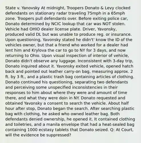 State v. Yanovsky At midnight, Troopers Donato & Levy clocked defendants on stationary radar traveling 75mph in a 65mph zone. Troopers pull defendants over. Before exiting police car, Donato determined by NCIC lookup that car was NOT stolen. Vehicle had OHIO dealer license plate. Driver, Yavonsky, produced valid DL but was unable to produce reg. or insurance. Upon questioning, Yavonsky stated he didn't' know the ID of the vehicles owner, but that a friend who worked for a dealer had lent him and Krylova the car to go to NY for 3 days, and now returning to Ohio. Upon visual inspection of interior of vehicle, Donato didn't observe any luggage. Inconsistent with 3-day trip, Donato inquired about it. Yavonsky exited vehicle, opened hatch back and pointed out leather carry-on bag, measuring approx. 2 ft. by 3 ft., and a plastic trash bag containing articles of clothing. Donato continued his questioning, separating two defendants and perceiving some unspecified inconsistencies in their responses to him about where they were and amount of time there, and what they were doin in NY. Donato requested and obtained Yavonsky a consent to search the vehicle. About half hour after stop, Donato began the search. After searching plastic bag with clothing, he asked who owned leather bag. Both defendants denied ownership, he opened it. It contained clothing and toiletries, and a manila envelope that had a heat-sealed bag containing 1000 ecstasy tablets that Donato seized. Q: At Court, will the evidence be suppressed?