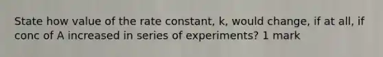 State how value of the rate constant, k, would change, if at all, if conc of A increased in series of experiments? 1 mark