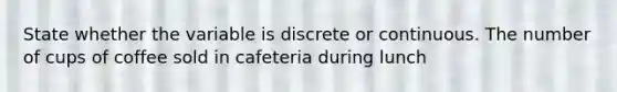 State whether the variable is discrete or continuous. The number of cups of coffee sold in cafeteria during lunch
