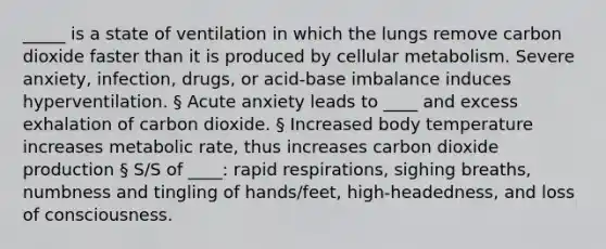 _____ is a state of ventilation in which the lungs remove carbon dioxide faster than it is produced by cellular metabolism. Severe anxiety, infection, drugs, or acid-base imbalance induces hyperventilation. § Acute anxiety leads to ____ and excess exhalation of carbon dioxide. § Increased body temperature increases metabolic rate, thus increases carbon dioxide production § S/S of ____: rapid respirations, sighing breaths, numbness and tingling of hands/feet, high-headedness, and loss of consciousness.