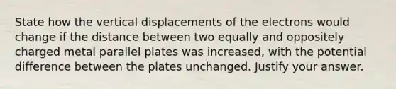 State how the vertical displacements of the electrons would change if the distance between two equally and oppositely charged metal parallel plates was increased, with the potential difference between the plates unchanged. Justify your answer.