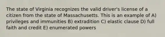 The state of Virginia recognizes the valid driver's license of a citizen from the state of Massachusetts. This is an example of A) privileges and immunities B) extradition C) elastic clause D) full faith and credit E) enumerated powers