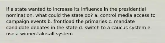 If a state wanted to increase its influence in the presidential nomination, what could the state do? a. control media access to campaign events b. frontload the primaries c. mandate candidate debates in the state d. switch to a caucus system e. use a winner-take-all system