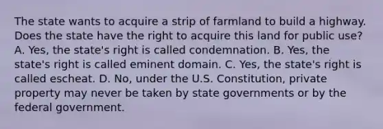 The state wants to acquire a strip of farmland to build a highway. Does the state have the right to acquire this land for public use? A. Yes, the state's right is called condemnation. B. Yes, the state's right is called eminent domain. C. Yes, the state's right is called escheat. D. No, under the U.S. Constitution, private property may never be taken by state governments or by the federal government.