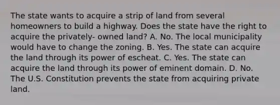 The state wants to acquire a strip of land from several homeowners to build a highway. Does the state have the right to acquire the privately- owned land? A. No. The local municipality would have to change the zoning. B. Yes. The state can acquire the land through its power of escheat. C. Yes. The state can acquire the land through its power of eminent domain. D. No. The U.S. Constitution prevents the state from acquiring private land.