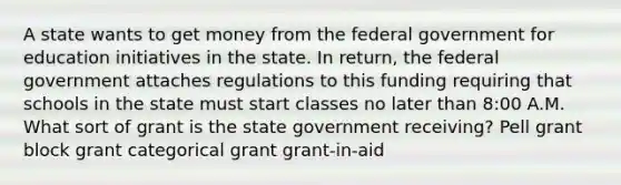 A state wants to get money from the federal government for education initiatives in the state. In return, the federal government attaches regulations to this funding requiring that schools in the state must start classes no later than 8:00 A.M. What sort of grant is the state government receiving? Pell grant block grant categorical grant grant-in-aid