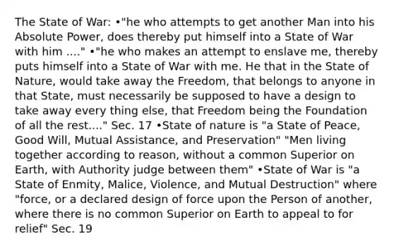 The State of War: •"he who attempts to get another Man into his Absolute Power, does thereby put himself into a State of War with him ...." •"he who makes an attempt to enslave me, thereby puts himself into a State of War with me. He that in the State of Nature, would take away the Freedom, that belongs to anyone in that State, must necessarily be supposed to have a design to take away every thing else, that Freedom being the Foundation of all the rest...." Sec. 17 •State of nature is "a State of Peace, Good Will, Mutual Assistance, and Preservation" "Men living together according to reason, without a common Superior on Earth, with Authority judge between them" •State of War is "a State of Enmity, Malice, Violence, and Mutual Destruction" where "force, or a declared design of force upon the Person of another, where there is no common Superior on Earth to appeal to for relief" Sec. 19