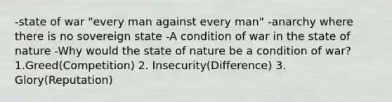 -state of war "every man against every man" -anarchy where there is no sovereign state -A condition of war in the state of nature -Why would the state of nature be a condition of war? 1.Greed(Competition) 2. Insecurity(Difference) 3. Glory(Reputation)