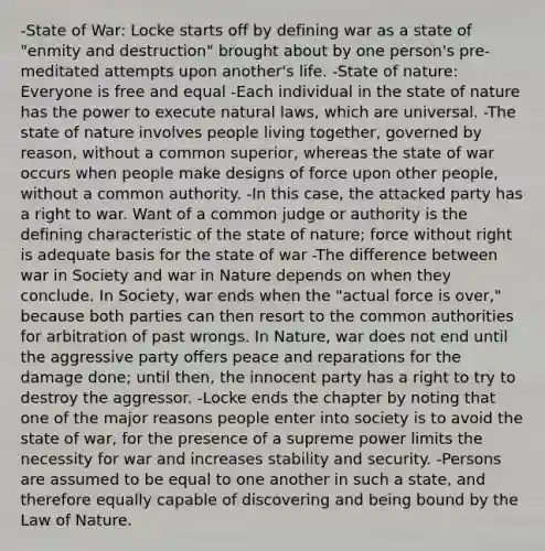 -State of War: Locke starts off by defining war as a state of "enmity and destruction" brought about by one person's pre-meditated attempts upon another's life. -State of nature: Everyone is free and equal -Each individual in the state of nature has the power to execute natural laws, which are universal. -The state of nature involves people living together, governed by reason, without a common superior, whereas the state of war occurs when people make designs of force upon other people, without a common authority. -In this case, the attacked party has a right to war. Want of a common judge or authority is the defining characteristic of the state of nature; force without right is adequate basis for the state of war -The difference between war in Society and war in Nature depends on when they conclude. In Society, war ends when the "actual force is over," because both parties can then resort to the common authorities for arbitration of past wrongs. In Nature, war does not end until the aggressive party offers peace and reparations for the damage done; until then, the innocent party has a right to try to destroy the aggressor. -Locke ends the chapter by noting that one of the major reasons people enter into society is to avoid the state of war, for the presence of a supreme power limits the necessity for war and increases stability and security. -Persons are assumed to be equal to one another in such a state, and therefore equally capable of discovering and being bound by the Law of Nature.