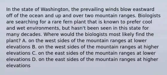 In the state of Washington, the prevailing winds blow eastward off of the ocean and up and over two mountain ranges. Biologists are searching for a rare fern plant that is known to prefer cool and wet environments, but hasn't been seen in this state for many decades. Where would the biologists most likely find the plant? A. on the west sides of the mountain ranges at lower elevations B. on the west sides of the mountain ranges at higher elevations C. on the east sides of the mountain ranges at lower elevations D. on the east sides of the mountain ranges at higher elevations
