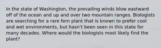 In the state of Washington, the prevailing winds blow eastward off of the ocean and up and over two mountain ranges. Biologists are searching for a rare fern plant that is known to prefer cool and wet environments, but hasn't been seen in this state for many decades. Where would the biologists most likely find the plant?