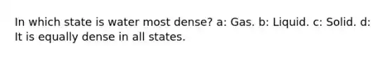 In which state is water most dense? a: Gas. b: Liquid. c: Solid. d: It is equally dense in all states.