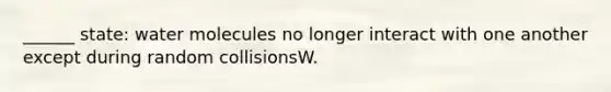 ______ state: water molecules no longer interact with one another except during random collisionsW.