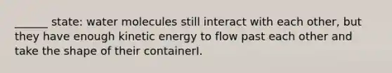 ______ state: water molecules still interact with each other, but they have enough kinetic energy to flow past each other and take the shape of their containerI.