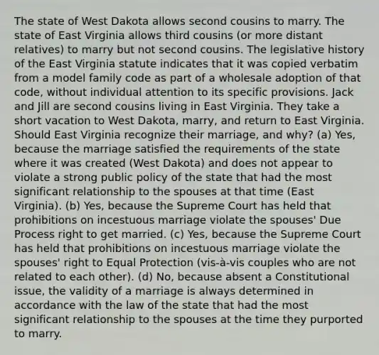 The state of West Dakota allows second cousins to marry. The state of East Virginia allows third cousins (or more distant relatives) to marry but not second cousins. The legislative history of the East Virginia statute indicates that it was copied verbatim from a model family code as part of a wholesale adoption of that code, without individual attention to its specific provisions. Jack and Jill are second cousins living in East Virginia. They take a short vacation to West Dakota, marry, and return to East Virginia. Should East Virginia recognize their marriage, and why? (a) Yes, because the marriage satisfied the requirements of the state where it was created (West Dakota) and does not appear to violate a strong public policy of the state that had the most significant relationship to the spouses at that time (East Virginia). (b) Yes, because the Supreme Court has held that prohibitions on incestuous marriage violate the spouses' Due Process right to get married. (c) Yes, because the Supreme Court has held that prohibitions on incestuous marriage violate the spouses' right to Equal Protection (vis-à-vis couples who are not related to each other). (d) No, because absent a Constitutional issue, the validity of a marriage is always determined in accordance with the law of the state that had the most significant relationship to the spouses at the time they purported to marry.