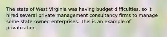 The state of West Virginia was having budget difficulties, so it hired several private management consultancy firms to manage some state-owned enterprises. This is an example of privatization.