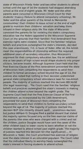 state of Wisconsin Frieda Yoder and two other students to attend school until the age of 16 the students had stopped attending school at the end of eighth grade. Mr. Yoder and the other parents were convicted in Wisconsin Circuit Court for their students' truancy (failure to attend compulsory schooling). Mr. Yoder and the other parents of the Amish & Mennonite communities' their children to leave school at the end of eigth grade to maintain their childrens' salvation and keep them infused in their religious daily life The state of Wisconsin convicted the parents for for violating the state's compulsory education law the Yoders appealed to the Wisconsin Supreme Court on the grounds that their families' First Amendment free exercise rights were violated. Since that the families' religious beliefs and practices outweighed the state's interests, decided the case unanimously, 7-0, in favor of Yoder. After all, the Amish meet the responsibilities of citizenship without the required additional years of secondary education, thus Wisconsin's argument for their compulsory education law, tha an additional one or two years of high school would shape students into proper citizens, became invalid. Although Supreme Court held that the Free Exercise Clause of the First Amendment prevented the state of Wisconsin from compelling the respondents to send their children to formal secondary school beyond the age of 14, the justices also noted that nothing in their decision undermined general state compulsory school attendance laws for non-Amish people. The majority of justices reached this decision BECAUSE (the legal reasoning)... The Court ruled that the families' religious beliefs and practices outweighed the state's interests in making the children attend school beyond the eighth grade. The Supreme Court held that the Free Exercise Clause of the First Amendment, as incorporated by the 14th Amendment, prevented the state of Wisconsin from compelling the respondents to send their children to formal secondary school beyond the age of 14. The majority of justices reached this decision BUT (the minority dissent said)... unanimous decision but Justice William O. Douglas filed a partial dissent that stated the majority opinion focused only on the free exercise claims of the parents (the ones who were charged with a crime) and not the children, Justice Douglas would have sent the cases of the other children back to lower courts to learn whether or not the children wanted to attend school past eighth grade. The majority of justices reached this decision SO (the significance).... In Wisconsin v. Yoder, the Court prioritized free exercise of religion over the state interest in an educated populace. The Court ruled that the individual liberty to worship freely outweighed the state's interest in forcing students to attend school.