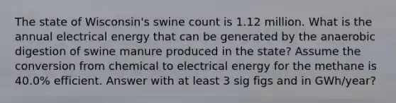 The state of Wisconsin's swine count is 1.12 million. What is the annual electrical energy that can be generated by the anaerobic digestion of swine manure produced in the state? Assume the conversion from chemical to electrical energy for the methane is 40.0% efficient. Answer with at least 3 sig figs and in GWh/year?