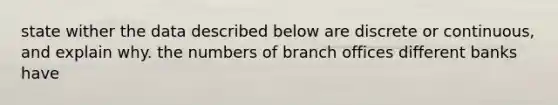 state wither the data described below are discrete or continuous, and explain why. the numbers of branch offices different banks have