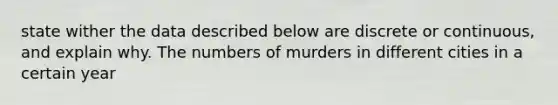 state wither the data described below are discrete or continuous, and explain why. The numbers of murders in different cities in a certain year