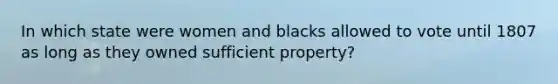 In which state were women and blacks allowed to vote until 1807 as long as they owned sufficient property?