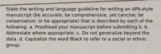 State the writing and language guideline for writing an APA-style manuscript (be accurate; be comprehensive, yet concise; be conservative; or be appropriate) that is described by each of the following: a. Proofread your manuscript before submitting it. b. Abbreviate where appropriate. c. Do not generalize beyond the data. d. Capitalize the word Black to refer to a social or ethnic group.