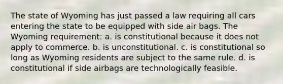 The state of Wyoming has just passed a law requiring all cars entering the state to be equipped with side air bags. The Wyoming requirement: a. is constitutional because it does not apply to commerce. b. is unconstitutional. c. is constitutional so long as Wyoming residents are subject to the same rule. d. is constitutional if side airbags are technologically feasible.