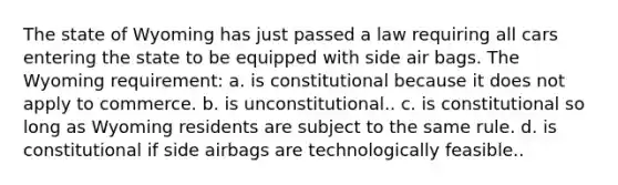 The state of Wyoming has just passed a law requiring all cars entering the state to be equipped with side air bags. The Wyoming requirement: a. is constitutional because it does not apply to commerce. b. is unconstitutional.. c. is constitutional so long as Wyoming residents are subject to the same rule. d. is constitutional if side airbags are technologically feasible..