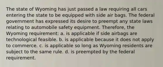 The state of Wyoming has just passed a law requiring all cars entering the state to be equipped with side air bags. The federal government has expressed its desire to preempt any state laws relating to automobile safety equipment. Therefore, the Wyoming requirement: a. is applicable if side airbags are technological feasible. b. is applicable because it does not apply to commerce. c. is applicable so long as Wyoming residents are subject to the same rule. d. is preempted by the federal requirement.