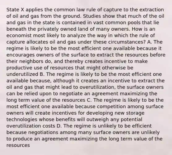 State X applies the common law rule of capture to the extraction of oil and gas from the ground. Studies show that much of the oil and gas in the state is contained in vast common pools that lie beneath the privately owned land of many owners. How is an economist most likely to analyze the way in which the rule of capture allocates oil and gas under these circumstances? A. The regime is likely to be the most efficient one available because it encourages owners of the surface to extract the resources before their neighbors do, and thereby creates incentive to make productive use of resources that might otherwise be underutilized B. The regime is likely to be the most efficient one available because, although it creates an incentive to extract the oil and gas that might lead to overutilization, the surface owners can be relied upon to negotiate an agreement maximizing the long term value of the resources C. The regime is likely to be the most efficient one available because competition among surface owners will create incentives for developing new storage technologies whose benefits will outweigh any potential overutilization costs D. The regime is unlikely to be efficient because negotiations among many surface owners are unlikely to produce an agreement maximizing the long term value of the resources