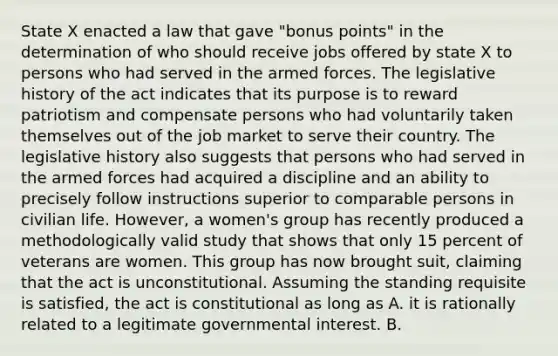 State X enacted a law that gave "bonus points" in the determination of who should receive jobs offered by state X to persons who had served in the armed forces. The legislative history of the act indicates that its purpose is to reward patriotism and compensate persons who had voluntarily taken themselves out of the job market to serve their country. The legislative history also suggests that persons who had served in the armed forces had acquired a discipline and an ability to precisely follow instructions superior to comparable persons in civilian life. However, a women's group has recently produced a methodologically valid study that shows that only 15 percent of veterans are women. This group has now brought suit, claiming that the act is unconstitutional. Assuming the standing requisite is satisfied, the act is constitutional as long as A. it is rationally related to a legitimate governmental interest. B.